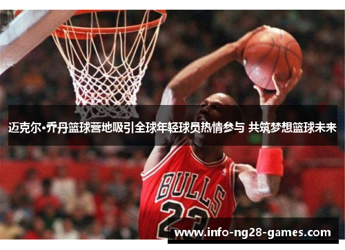 迈克尔·乔丹篮球营地吸引全球年轻球员热情参与 共筑梦想篮球未来